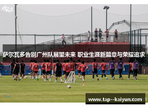 萨尔瓦多告别广州队展望未来 职业生涯新篇章与荣耀追求
