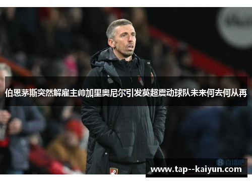伯恩茅斯突然解雇主帅加里奥尼尔引发英超震动球队未来何去何从再