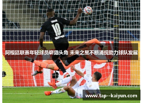 阿根廷联赛年轻球员崭露头角 未来之星不断涌现助力球队发展