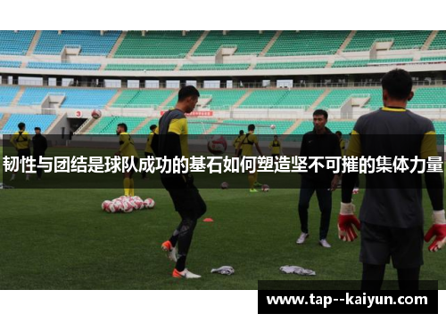 韧性与团结是球队成功的基石如何塑造坚不可摧的集体力量