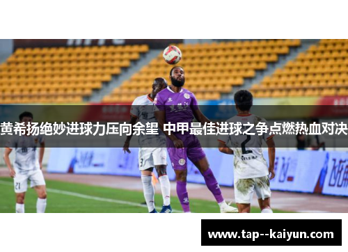黄希扬绝妙进球力压向余望 中甲最佳进球之争点燃热血对决