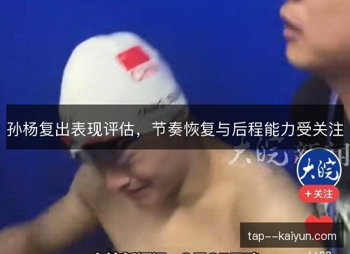 孙杨复出表现评估，节奏恢复与后程能力受关注